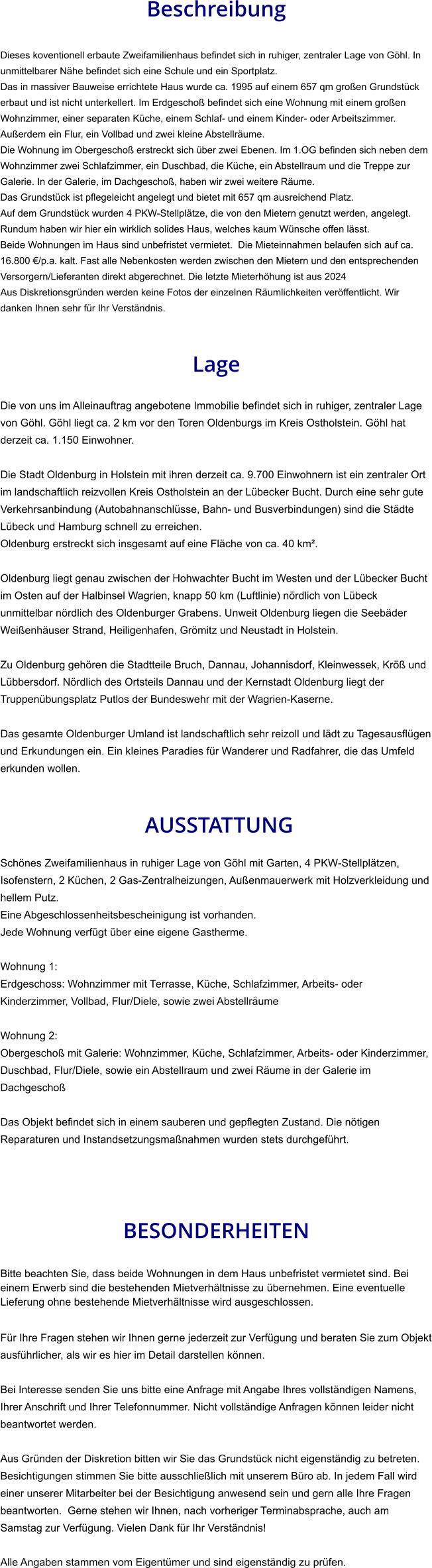Beschreibung  Dieses koventionell erbaute Zweifamilienhaus befindet sich in ruhiger, zentraler Lage von Göhl. In unmittelbarer Nähe befindet sich eine Schule und ein Sportplatz. Das in massiver Bauweise errichtete Haus wurde ca. 1995 auf einem 657 qm großen Grundstück erbaut und ist nicht unterkellert. Im Erdgeschoß befindet sich eine Wohnung mit einem großen Wohnzimmer, einer separaten Küche, einem Schlaf- und einem Kinder- oder Arbeitszimmer. Außerdem ein Flur, ein Vollbad und zwei kleine Abstellräume. Die Wohnung im Obergeschoß erstreckt sich über zwei Ebenen. Im 1.OG befinden sich neben dem Wohnzimmer zwei Schlafzimmer, ein Duschbad, die Küche, ein Abstellraum und die Treppe zur Galerie. In der Galerie, im Dachgeschoß, haben wir zwei weitere Räume. Das Grundstück ist pflegeleicht angelegt und bietet mit 657 qm ausreichend Platz. Auf dem Grundstück wurden 4 PKW-Stellplätze, die von den Mietern genutzt werden, angelegt. Rundum haben wir hier ein wirklich solides Haus, welches kaum Wünsche offen lässt. Beide Wohnungen im Haus sind unbefristet vermietet.  Die Mieteinnahmen belaufen sich auf ca. 16.800 €/p.a. kalt. Fast alle Nebenkosten werden zwischen den Mietern und den entsprechenden Versorgern/Lieferanten direkt abgerechnet. Die letzte Mieterhöhung ist aus 2024 Aus Diskretionsgründen werden keine Fotos der einzelnen Räumlichkeiten veröffentlicht. Wir danken Ihnen sehr für Ihr Verständnis.   Lage  Die von uns im Alleinauftrag angebotene Immobilie befindet sich in ruhiger, zentraler Lage von Göhl. Göhl liegt ca. 2 km vor den Toren Oldenburgs im Kreis Ostholstein. Göhl hat derzeit ca. 1.150 Einwohner.  Die Stadt Oldenburg in Holstein mit ihren derzeit ca. 9.700 Einwohnern ist ein zentraler Ort im landschaftlich reizvollen Kreis Ostholstein an der Lübecker Bucht. Durch eine sehr gute Verkehrsanbindung (Autobahnanschlüsse, Bahn- und Busverbindungen) sind die Städte Lübeck und Hamburg schnell zu erreichen. Oldenburg erstreckt sich insgesamt auf eine Fläche von ca. 40 km².  Oldenburg liegt genau zwischen der Hohwachter Bucht im Westen und der Lübecker Bucht im Osten auf der Halbinsel Wagrien, knapp 50 km (Luftlinie) nördlich von Lübeck unmittelbar nördlich des Oldenburger Grabens. Unweit Oldenburg liegen die Seebäder Weißenhäuser Strand, Heiligenhafen, Grömitz und Neustadt in Holstein.  Zu Oldenburg gehören die Stadtteile Bruch, Dannau, Johannisdorf, Kleinwessek, Kröß und Lübbersdorf. Nördlich des Ortsteils Dannau und der Kernstadt Oldenburg liegt der Truppenübungsplatz Putlos der Bundeswehr mit der Wagrien-Kaserne.  Das gesamte Oldenburger Umland ist landschaftlich sehr reizoll und lädt zu Tagesausflügen und Erkundungen ein. Ein kleines Paradies für Wanderer und Radfahrer, die das Umfeld erkunden wollen.    AUSSTATTUNG Schönes Zweifamilienhaus in ruhiger Lage von Göhl mit Garten, 4 PKW-Stellplätzen, Isofenstern, 2 Küchen, 2 Gas-Zentralheizungen, Außenmauerwerk mit Holzverkleidung und hellem Putz. Eine Abgeschlossenheitsbescheinigung ist vorhanden.  Jede Wohnung verfügt über eine eigene Gastherme.  Wohnung 1: Erdgeschoss: Wohnzimmer mit Terrasse, Küche, Schlafzimmer, Arbeits- oder Kinderzimmer, Vollbad, Flur/Diele, sowie zwei Abstellräume  Wohnung 2: Obergeschoß mit Galerie: Wohnzimmer, Küche, Schlafzimmer, Arbeits- oder Kinderzimmer, Duschbad, Flur/Diele, sowie ein Abstellraum und zwei Räume in der Galerie im Dachgeschoß  Das Objekt befindet sich in einem sauberen und gepflegten Zustand. Die nötigen Reparaturen und Instandsetzungsmaßnahmen wurden stets durchgeführt.    BESONDERHEITEN  Bitte beachten Sie, dass beide Wohnungen in dem Haus unbefristet vermietet sind. Bei einem Erwerb sind die bestehenden Mietverhältnisse zu übernehmen. Eine eventuelle Lieferung ohne bestehende Mietverhältnisse wird ausgeschlossen.  Für Ihre Fragen stehen wir Ihnen gerne jederzeit zur Verfügung und beraten Sie zum Objekt ausführlicher, als wir es hier im Detail darstellen können.  Bei Interesse senden Sie uns bitte eine Anfrage mit Angabe Ihres vollständigen Namens, Ihrer Anschrift und Ihrer Telefonnummer. Nicht vollständige Anfragen können leider nicht beantwortet werden.  Aus Gründen der Diskretion bitten wir Sie das Grundstück nicht eigenständig zu betreten. Besichtigungen stimmen Sie bitte ausschließlich mit unserem Büro ab. In jedem Fall wird einer unserer Mitarbeiter bei der Besichtigung anwesend sein und gern alle Ihre Fragen beantworten.  Gerne stehen wir Ihnen, nach vorheriger Terminabsprache, auch am Samstag zur Verfügung. Vielen Dank für Ihr Verständnis!  Alle Angaben stammen vom Eigentümer und sind eigenständig zu prüfen.