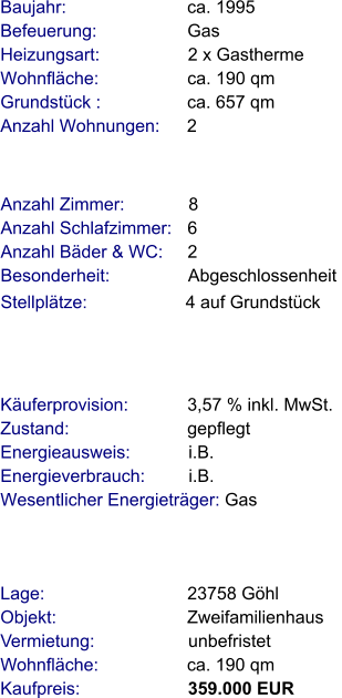 Lage:                             23758 Göhl  Objekt:                           Zweifamilienhaus Vermietung:                   unbefristet   Wohnfläche:                  ca. 190 qm  Kaufpreis:                      359.000 EUR Anzahl Zimmer:             8 Anzahl Schlafzimmer:   6  Anzahl Bäder & WC:     2  Besonderheit:                Abgeschlossenheit  Stellplätze:                    4 auf Grundstück  Baujahr:                         ca. 1995  Befeuerung:                   Gas  Heizungsart:                  2 x Gastherme Wohnfläche:                  ca. 190 qm Grundstück :                 ca. 657 qm Anzahl Wohnungen:      2 Käuferprovision:            3,57 % inkl. MwSt. Zustand:                        gepflegt Energieausweis:            i.B. Energieverbrauch:         i.B. Wesentlicher Energieträger: Gas